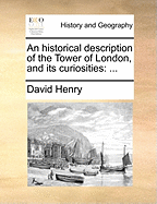 An Historical Description of the Tower of London, and Its Curiosities. ...