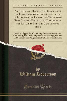 An Historical Disquisition Concerning the Knowledge Which the Ancients Had of India; And the Progress of Trade with That Country Prior to the Discovery of the Passage to It by the Cape of Good Hope: With an Appendix, Containing Observations on the Civil P - Robertson, William