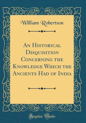 An Historical Disquisition Concerning the Knowledge Which the Ancients Had of India (Classic Reprint) - Robertson, William