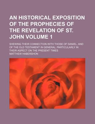 An Historical Exposition of the Prophecies of the Revelation of St. John Volume 1; Shewing Their Connection with Those of Daniel, and of the Old Test - Habershon, Matthew