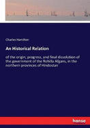 An Historical Relation: of the origin, progress, and final dissolution of the government of the Rohilla Afgans, in the northern provinces of Hindostan