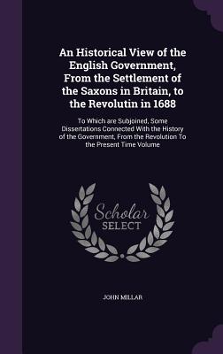 An Historical View of the English Government, From the Settlement of the Saxons in Britain, to the Revolutin in 1688: To Which are Subjoined, Some Dissertations Connected With the History of the Government, From the Revolution To the Present Time Volume - Millar, John