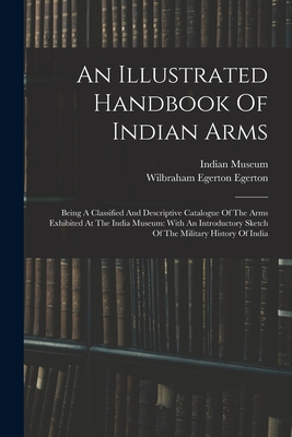 An Illustrated Handbook Of Indian Arms: Being A Classified And Descriptive Catalogue Of The Arms Exhibited At The India Museum: With An Introductory Sketch Of The Military History Of India - Museum, Indian, and Wilbraham Egerton Egerton (Earl) (Creator)