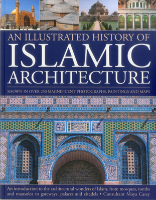 An Illustrated History of Islamic Architecture: An Introduction to the Architectural Wonders of Islam, from Mosques, Tombs and Mausolea to Gateways, Palaces and Citadels - Carey, Moya