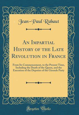 An Impartial History of the Late Revolution in France: From Its Commencement, to the Present Time, Including the Death of the Queen, and the Execution of the Deputies of the Gironde Party (Classic Reprint) - Rabaut, Jean-Paul