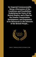 An Imperial Commonwealth, Being a Discussion of the Conditions and Possibilities Underlying the Unity of the British Empire, and a Plan for the Greater Conservation, Development, and Enjoyment of Its Resources in the Interests of the British People, ...