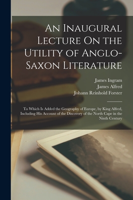 An Inaugural Lecture On the Utility of Anglo-Saxon Literature: To Which Is Added the Geography of Europe, by King Alfred, Including His Account of the Discovery of the North Cape in the Ninth Century - Forster, Johann Reinhold, and Ingram, James, and Alfred, James