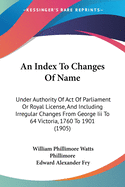 An Index To Changes Of Name: Under Authority Of Act Of Parliament Or Royal License, And Including Irregular Changes From George Iii To 64 Victoria, 1760 To 1901 (1905)