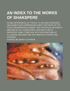 An Index to the Works of Shakspere: Giving References, by Topics, to Notable Passages and Significant Expressions; Brief Histories of the Plays; Geographical Names, and Historical Incidents; Mention of All Characters, and Sketches of Important Ones; Toget