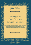 An Inquiry Into Certain Vulgar Opinions: Concerning the Catholic Inhabitants and the Antiquities of Ireland; In a Series of Letters Addressed from That Island to a Protestant Gentleman in England (Classic Reprint)