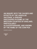 An Inquiry Into the Causes and Effects of the Variolae Vaccinae, a Disease Discovered in Some of the Western Counties of England, Particularly Gloucestershire, and Known by the Name of the Cow Pox