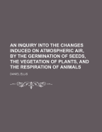 An Inquiry Into the Changes Induced on Atmospheric Air, by the Germination of Seeds, the Vegetation of Plants, and the Respiration of Animals - Ellis, Daniel