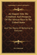 An Inquiry Into the Condition and Prospects of the African Race in the United States: And the Means of Bettering Its Fortunes