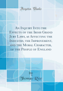 An Inquiry Into the Effects of the Irish Grand Jury Laws, as Affecting the Industry, the Improvement, and the Moral Character, of the People of England (Classic Reprint)