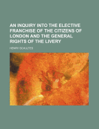 An Inquiry Into the Elective Franchise of the Citizens of London and the General Rights of the Live