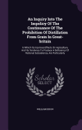 An Inquiry Into The Impolicy Of The Continuance Of The Prohibition Of Distillation From Grain In Great-britain: In Which Its Injurious Effects On Agriculture, And Its Tendency To Produce A Deficiency Of National Subsistence, Are Particularly