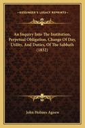 An Inquiry Into The Institution, Perpetual Obligation, Change Of Day, Utility, And Duties, Of The Sabbath (1832)