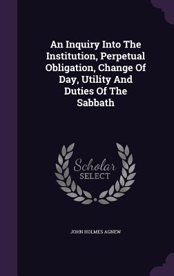An Inquiry Into The Institution, Perpetual Obligation, Change Of Day, Utility And Duties Of The Sabbath - Agnew, John Holmes