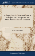 An Inquiry Into the Nature and Extent of the Inspiration of the Apostles, and Other Writers of the New Testament: Conducted with a View to Some Late Opinions on the Subject. by William Parry