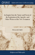 An Inquiry Into the Nature and Extent of the Inspiration of the Apostles, and Other Writers of the New Testament: Conducted With a View to Some Late Opinions on the Subject. By William Parry