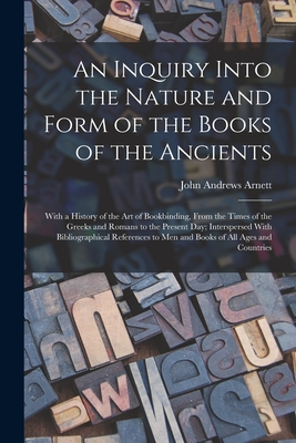 An Inquiry Into the Nature and Form of the Books of the Ancients: With a History of the Art of Bookbinding, From the Times of the Greeks and Romans to the Present Day; Interspersed With Bibliographical References to Men and Books of All Ages and Countries - Arnett, John Andrews