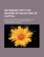 An Inquiry Into the Nature of Value and of Capital: And Into the Operation of Government Loans, Banking Institutions, and Private Credit