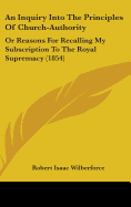 An Inquiry Into The Principles Of Church-Authority: Or Reasons For Recalling My Subscription To The Royal Supremacy (1854)