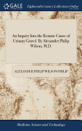 An Inquiry Into the Remote Cause of Urinary Gravel. By Alexander Philip Wilson, M.D.