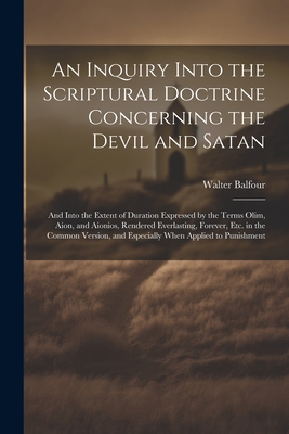 An Inquiry Into the Scriptural Doctrine Concerning the Devil and Satan: And Into the Extent of Duration Expressed by the Terms Olim, Aion, and Aionios, Rendered Everlasting, Forever, Etc. in the Common Version, and Especially When Applied to Punishment - Balfour, Walter