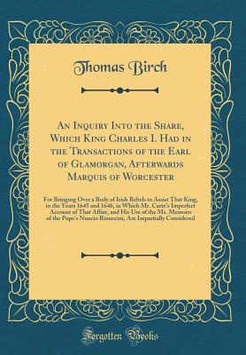 An Inquiry Into the Share, Which King Charles I. Had in the Transactions of the Earl of Glamorgan, Afterwards Marquis of Worcester: For Bringing Over a Body of Irish Rebels to Assist That King, in the Years 1645 and 1646, in Which Mr. Carte's Imperfect AC - Birch, Thomas