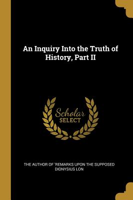 An Inquiry Into the Truth of History, Part II - Author of 'remarks Upon the Supposed Dio