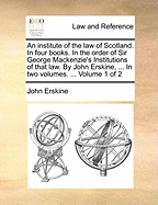 An Institute of the Law of Scotland. in Four Books. in the Order of Sir George MacKenzie's Institutions of That Law. by John Erskine, ... in Two Volumes. ... Volume 1 of 2