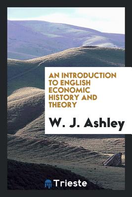 An Introduction to English Economic History and Theory - Ashley, W J, Sir