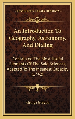 An Introduction to Geography, Astronomy, and Dialing: Containing the Most Useful Elements of the Said Sciences, Adapted to the Meanest Capacity (1742) - Gordon, George, D.M