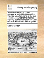 An Introduction to Geography, Astronomy, and Dialling Containing the Most Useful Elements of the Said Sciences, Adapted to the Meanest Capacity, by the Description and Uses of the Terrestrial and Celestial Globes