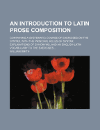 An Introduction to Latin Prose Composition: Containing a Systematic Course of Exercises on the Syntax, with the Principal Rules of Syntax, Explanations of Synonyms, and an English-Latin Vocabulary to the Exercises (Classic Reprint)