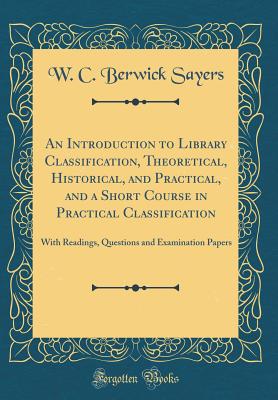 An Introduction to Library Classification, Theoretical, Historical, and Practical, and a Short Course in Practical Classification: With Readings, Questions and Examination Papers (Classic Reprint) - Sayers, W C Berwick