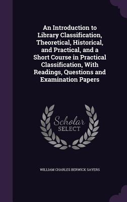 An Introduction to Library Classification, Theoretical, Historical, and Practical, and a Short Course in Practical Classification, With Readings, Questions and Examination Papers - Sayers, William Charles Berwick