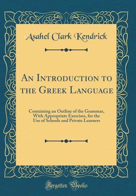 An Introduction to the Greek Language: Containing an Outline of the Grammar, with Appropriate Exercises, for the Use of Schools and Private Learners (Classic Reprint) - Kendrick, Asahel Clark