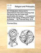 An Introductory Discourse to Catechetical Instruction: Shewing How the Same May Be Made Both Practicable and Easie, ... in a Pastoral Letter to the Clergy of Maryland. With a Preface. ... by Thomas Bray