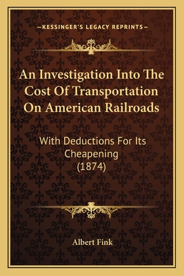 An Investigation Into The Cost Of Transportation On American Railroads: With Deductions For Its Cheapening (1874) - Fink, Albert