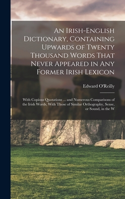 An Irish-English Dictionary, Containing Upwards of Twenty Thousand Words That Never Appeared in any Former Irish Lexicon: With Copious Quotations ... and Numerous Comparisons of the Irish Words, With Those of Similar Orthography, Sense, or Sound, in the W - O'Reilly, Edward