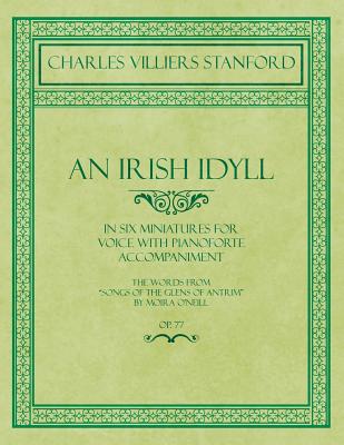 An Irish Idyll - In Six Miniatures for Voice with Pianoforte Accompaniment - The Words from "Songs of the Glens of Antrim" by Moira O'Neill - Op.77 - Stanford, Charles Villiers, and O'Neill, Moira