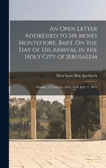 An Open Letter Addressed to Sir Moses Montefiore, Bart. On the Day of His Arrival in the Holy City of Jerusalem: Sunday, 22 Tamooz, 5635, A.M.-July 25, 1875