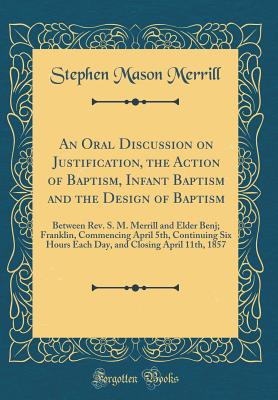 An Oral Discussion on Justification, the Action of Baptism, Infant Baptism and the Design of Baptism: Between Rev. S. M. Merrill and Elder Benj; Franklin, Commencing April 5th, Continuing Six Hours Each Day, and Closing April 11th, 1857 (Classic Reprint) - Merrill, Stephen Mason