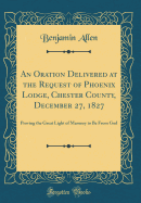 An Oration Delivered at the Request of Phoenix Lodge, Chester County, December 27, 1827: Proving the Great Light of Masonry to Be from God (Classic Reprint)