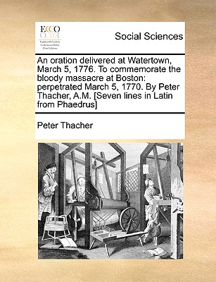 An Oration Delivered at Watertown, March 5, 1776. to Commemorate the Bloody Massacre at Boston: Perpetrated March 5, 1770. by Peter Thacher, A.M. [Seven Lines in Latin from Phaedrus] - Thacher, Peter
