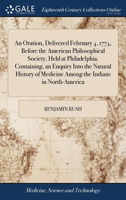 An Oration, Delivered February 4, 1774, Before the American Philosophical Society, Held at Philadelphia. Containing, an Enquiry Into the Natural History of Medicine Among the Indians in North-America - Rush, Benjamin