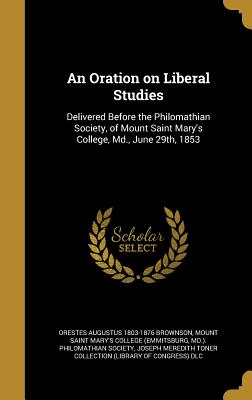 An Oration on Liberal Studies: Delivered Before the Philomathian Society, of Mount Saint Mary's College, Md., June 29th, 1853 - Brownson, Orestes Augustus 1803-1876, and Mount Saint Mary's College (Emmitsburg (Creator), and Joseph Meredith Toner...