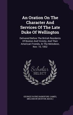 An Oration On The Character And Services Of The Late Duke Of Wellington: Delivered Before The British Residents Of Boston And Vicinity, And Their American Friends, At The Melodeon, Nov. 10, 1852 - George Payne Rainsford James (Creator), and (Boston, Melodeon, and Mass )